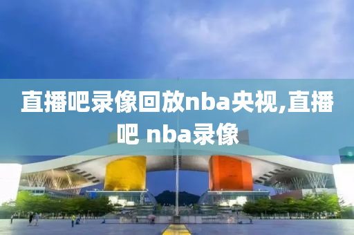 直播吧录像回放nba央视,直播吧 nba录像